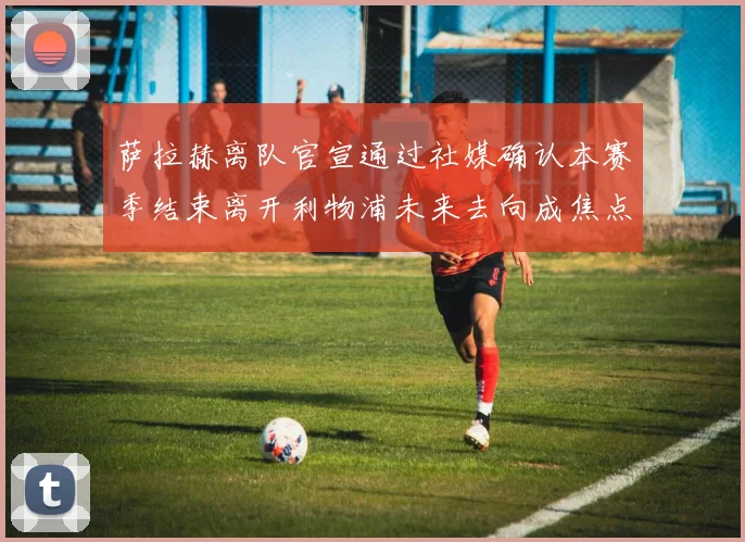 萨拉赫离队官宣通过社媒确认本赛季结束离开利物浦未来去向成焦点