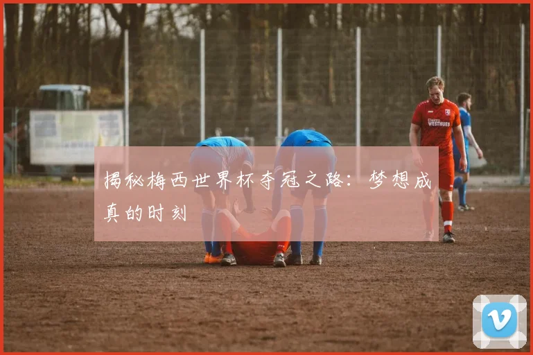 揭秘梅西世界杯夺冠之路：梦想成真的时刻
