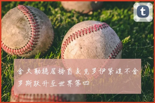 舍夫勒稳居榜首麦克罗伊紧追不舍罗斯跃升至世界第四